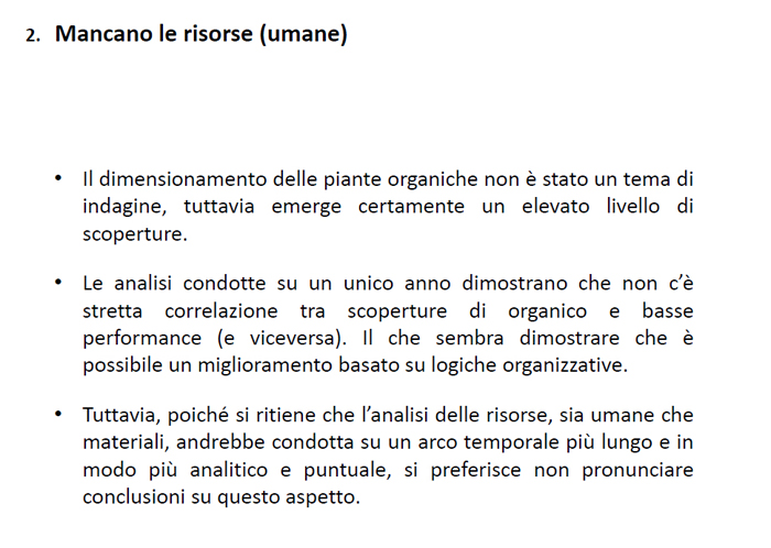 MANCANO LE RISORSE UMANE:
1) il dimensionamento delle piante organiche non &egrave; stato un tema di indagine, tuttavia emerge certamente un elevato numero di scoperture
2) le analisi condotte su un unico anno dimostrano che non c'&egrave; stretta connessione tra scoperture di organico e basse performance (e viceversa), il che sembra dimostrare che &egrave; possibile un miglioramento basato su logiche organizzative
3) Tuttavia, poich&eacute; si ritiene che l'analisi delle risorse, sia umane che materiali, andrebbe condotta su un arco temporale pi&ugrave; lungo e in modo pi&ugrave; analitico e puntuale, si preferisce non pronunciare conclusioni su questo aspetto
